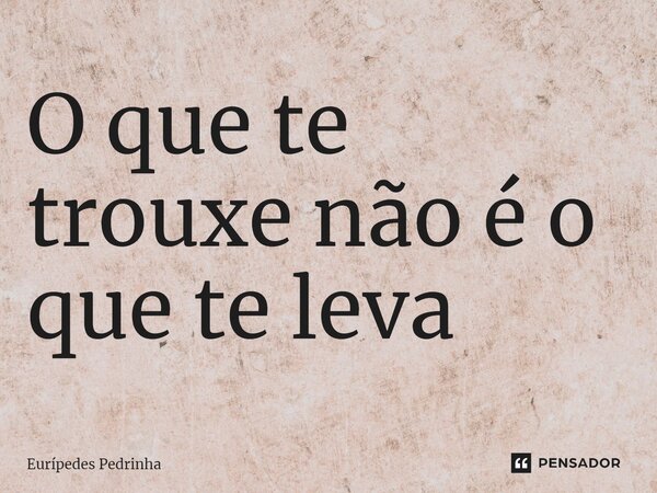 ⁠O que te trouxe não é o que te leva... Frase de Eurípedes Pedrinha.