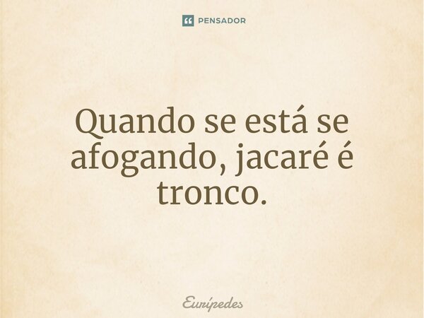 ⁠Quando se está se afogando, jacaré é tronco.... Frase de Eurípedes.