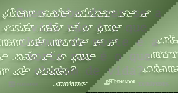 Quem sabe dizer se a vida não é o que chamam de morte e a morte não é o que chamam de vida?... Frase de Eurípides.