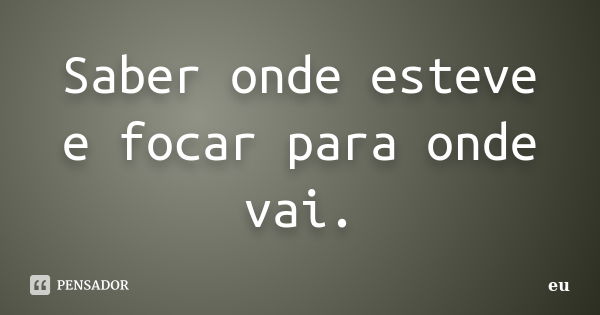 Saber onde esteve e focar para onde vai.... Frase de eu.