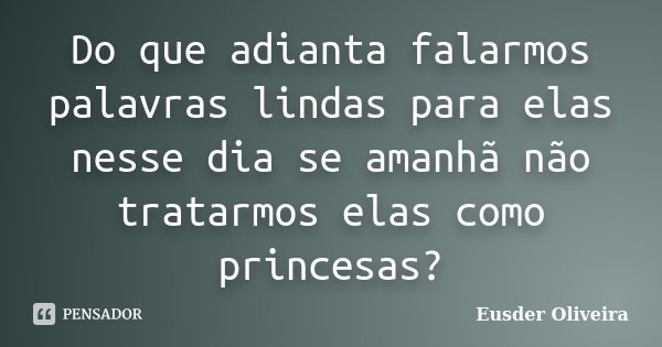 Do que adianta falarmos palavras lindas para elas nesse dia se amanhã não tratarmos elas como princesas?... Frase de Eusder Oliveira.