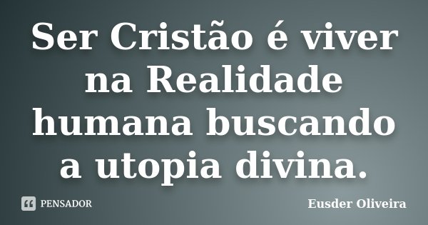 Ser Cristão é viver na Realidade humana buscando a utopia divina.... Frase de Eusder Oliveira.