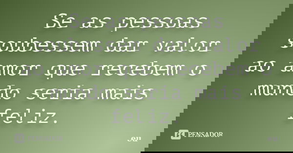 Se as pessoas soubessem dar valor ao amor que recebem o mundo seria mais feliz.... Frase de Eu.