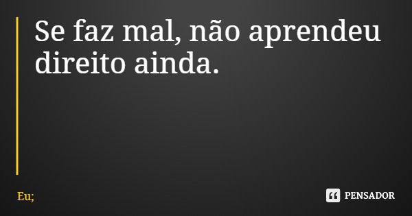 Se faz mal, não aprendeu direito ainda.... Frase de Eu;.