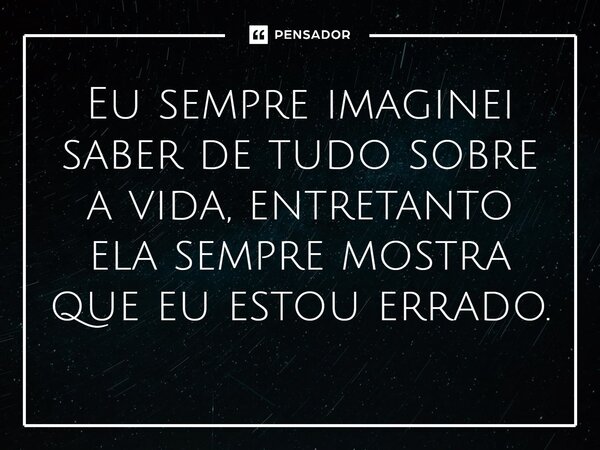 ⁠Eu sempre imaginei saber de tudo sobre a vida, entretanto ela sempre mostra que eu estou errado.