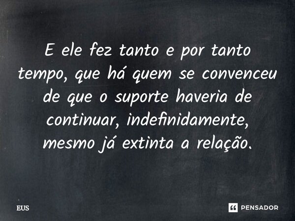 E ele fez tanto e por tanto tempo, que há quem se convenceu de que o suporte haveria de continuar, indefinidamente, mesmo já extinta a relação.... Frase de EUS.