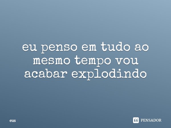 ⁠eu penso em tudo ao mesmo tempo vou acabar explodindo... Frase de EUS.