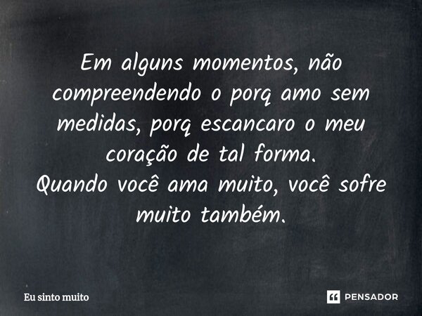 Em alguns momentos, não compreendendo o porq amo sem medidas, porq escancaro o meu coração de tal forma. Quando você ama muito, você sofre muito também.... Frase de Eu sinto muito.