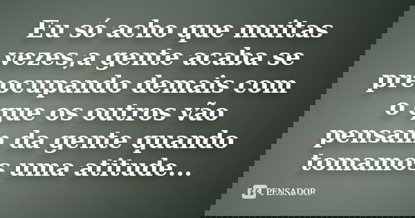 Eu só acho que muitas vezes,a gente acaba se preocupando demais com o que os outros vão pensam da gente quando tomamos uma atitude...... Frase de Anonimo.
