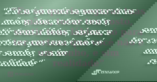 “Eu só queria segurar tuas mãos, tocar teu rosto, sentir teus lábios, só para ter certeza que você não é um sonho, e sim realidade”