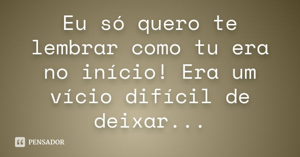 Eu só quero te lembrar como tu era no início! Era um vício difícil de deixar...