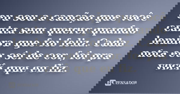 eu sou a canção que você canta sem querer quando lembra que foi feliz. Cada nota eu sei de cor, foi pra você que eu fiz.