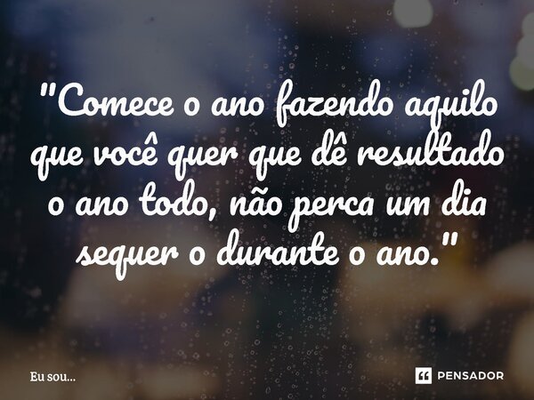 "⁠Comece o ano fazendo aquilo que você quer que dê resultado o ano todo, não perca um dia sequer o durante o ano."... Frase de Eu sou....