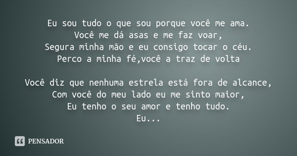 Eu sou tudo o que sou porque você me ama. Você me dá asas e me faz voar, Segura minha mão e eu consigo tocar o céu. Perco a minha fé,você a traz de volta Você d