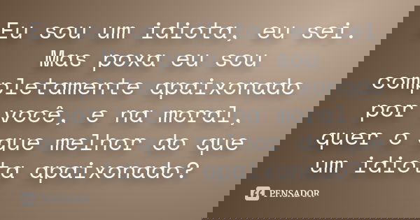 Eu sou um idiota, eu sei. Mas poxa eu sou completamente apaixonado por você, e na moral, quer o que melhor do que um idiota apaixonado?... Frase de Anônimo.