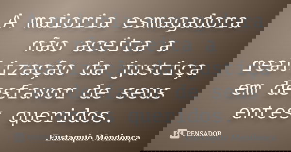 A maioria esmagadora não aceita a realização da justiça em desfavor de seus entes queridos.... Frase de Eustaquio Mendonça.