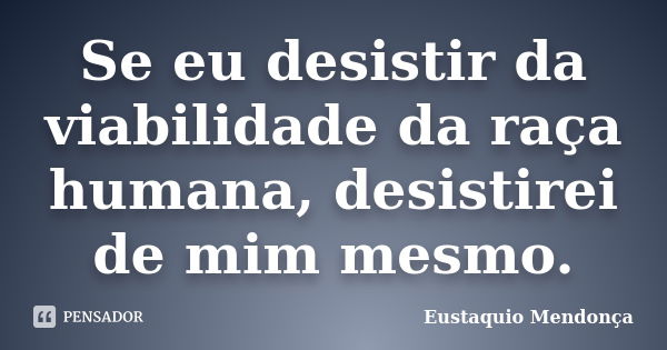 Se eu desistir da viabilidade da raça humana, desistirei de mim mesmo.... Frase de Eustaquio Mendonça.