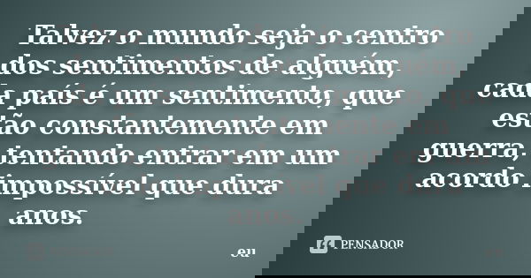 Talvez o mundo seja o centro dos sentimentos de alguém, cada país é um sentimento, que estão constantemente em guerra, tentando entrar em um acordo impossível q... Frase de Eu.