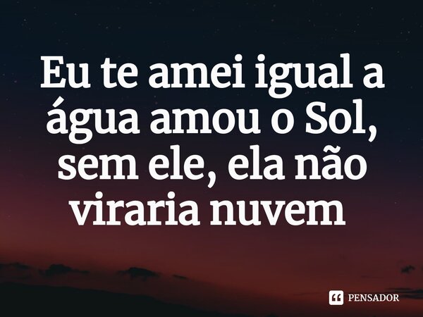 Eu te amei igual a água amou o Sol, sem ele, ela não viraria nuvem ⁠