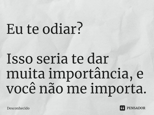 ⁠Eu te odiar? Isso seria te dar muita importância, e você não me importa.