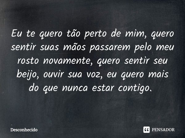 Eu te quero tão perto de mim, quero sentir suas mãos passarem pelo meu rosto novamente, quero sentir seu beijo, ouvir sua voz, eu quero mais do que nunca estar 