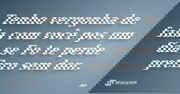 Tenho vergonha de fala com você pos um dia se Fo te perde prefiro sem dor.... Frase de eu.