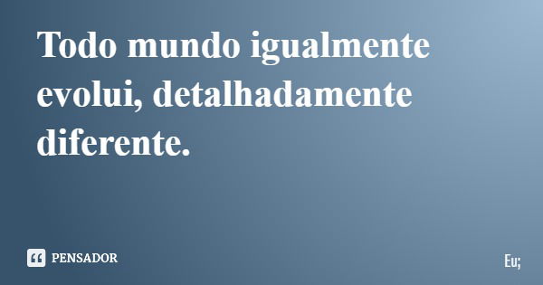 Todo mundo igualmente evolui, detalhadamente diferente.... Frase de Eu;.