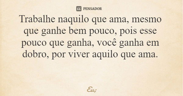 Trabalhe naquilo que ama, mesmo que ganhe bem pouco, pois esse pouco que ganha, você ganha em dobro, por viver aquilo que ama.... Frase de Eu;.