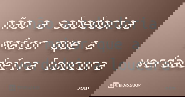 não a sabedoria maior que a verdadeira loucura... Frase de euu.