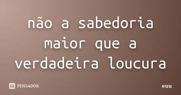 não a sabedoria maior que a verdadeira loucura... Frase de euu.