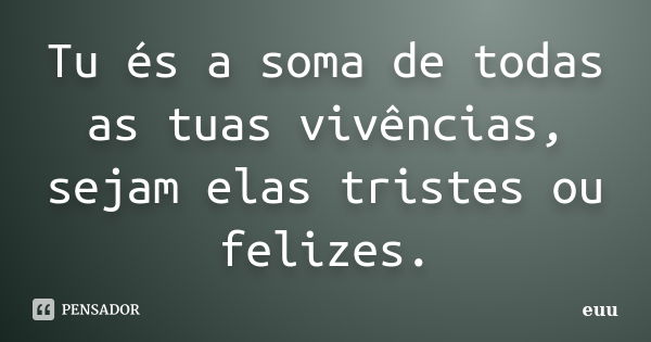 Tu és a soma de todas as tuas vivências, sejam elas tristes ou felizes.... Frase de euu.