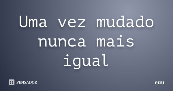 Uma vez mudado nunca mais igual... Frase de Euu.