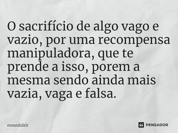 O sacrifício ⁠de algo vago e vazio, por uma recompensa manipuladora, que te prende a isso, porem a mesma sendo ainda mais vazia, vaga e falsa.... Frase de euuuulxlrir.