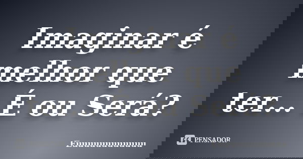 Imaginar é melhor que ter... É ou Será?... Frase de Euuuuuuuuuuuu.