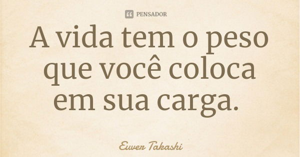 A vida tem o peso que você coloca em sua carga.... Frase de Euver Takashi.