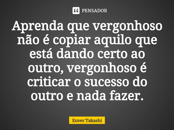 ⁠Aprenda que vergonhoso não é copiar aquilo que está dando certo ao outro, vergonhoso é criticar o sucesso do outro e nada fazer.... Frase de Euver Takashi.