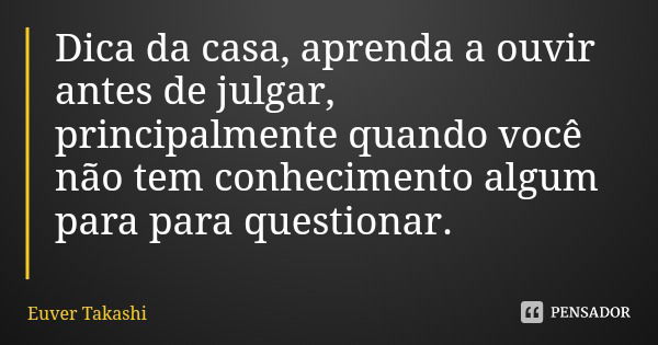 Dica da casa, aprenda a ouvir antes de julgar, principalmente quando você não tem conhecimento algum para para questionar.... Frase de Euver Takashi.