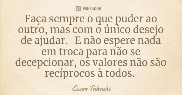 Faça sempre o que puder ao outro, mas com o único desejo de ajudar. E não espere nada em troca para não se decepcionar, os valores não são recíprocos à todos.... Frase de Euver Takashi.