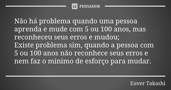 Não há problema quando uma pessoa aprenda e mude com 5 ou 100 anos, mas reconheceu seus erros e mudou; Existe problema sim, quando a pessoa com 5 ou 100 anos nã... Frase de Euver Takashi.