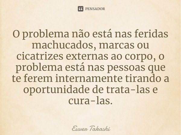 ⁠O problema não está nas feridas machucados, marcas ou cicatrizes externas ao corpo, o problema está nas pessoas que te ferem internamente tirando a oportunidad... Frase de Euver Takashi.