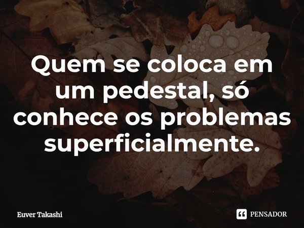 ⁠Quem se coloca em um pedestal, só conhece os problemas superficialmente.... Frase de Euver Takashi.