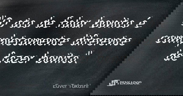 "O ato de falar bonito é completamente diferente de fazer bonito."... Frase de Euver Takashi.