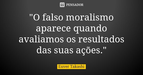 "O falso moralismo aparece quando avaliamos os resultados das suas ações."... Frase de Euver Takashi.