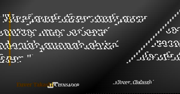 "Você pode fazer tudo para os outros, mas, só será reconhecido quando deixá-los de fazer."... Frase de Euver Takashi.