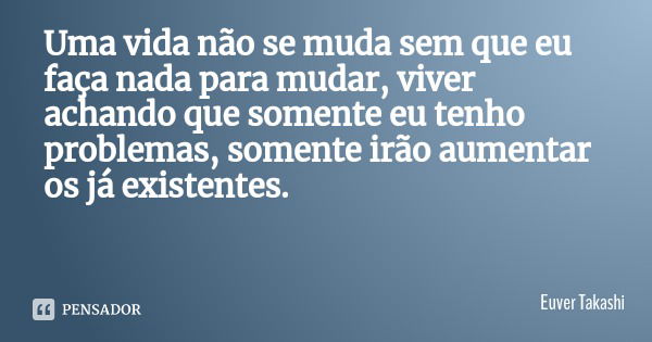 Uma vida não se muda sem que eu faça nada para mudar, viver achando que somente eu tenho problemas, somente irão aumentar os já existentes.... Frase de Euver Takashi.