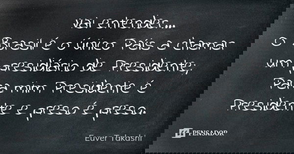 Vai entender... O Brasil é o único País a chamar um presidiário de Presidente; Para mim Presidente é Presidente e preso é preso.... Frase de Euver Takashi.