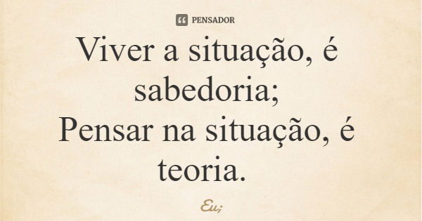 Viver a situação, é sabedoria; Pensar na situação, é teoria.... Frase de Eu;.