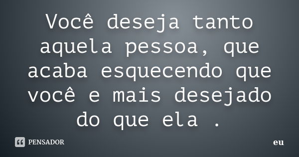 Você deseja tanto aquela pessoa, que acaba esquecendo que você e mais desejado do que ela .... Frase de Eu.