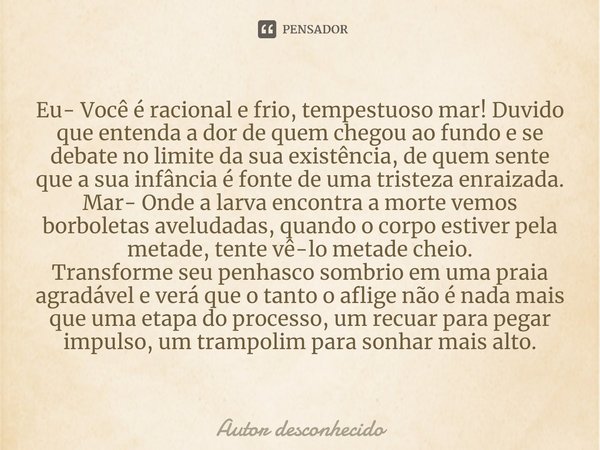 ⁠Eu- Você é racional e frio, tempestuoso mar! Duvido que entenda a dor de quem chegou ao fundo e se debate no limite da sua existência, de quem sente que a sua ... Frase de Autor desconhecido.