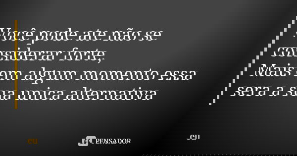 Você pode ate não se considerar forte, Mais em algum momento essa sera a sua unica alternativa... Frase de Eu.
